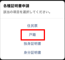 請求したい証明書の名前をタップ （戸籍謄本・戸籍の附票の場合は「戸籍」をタップし、どちらか選択してください）