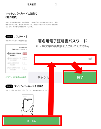 マイナンバーカードを用意し、「はじめる」をタップ。署名用電子証明書を入力し、「完了」をタップ 。※署名用電子証明書は「大文字英数字6桁～16桁」です 。累計５回間違えるとロックがかかります 。ロックの解除については住民登録地の自治体にお問い合わせください。 ※署名用電子証明書は15歳以上の方にのみ設定可能です。